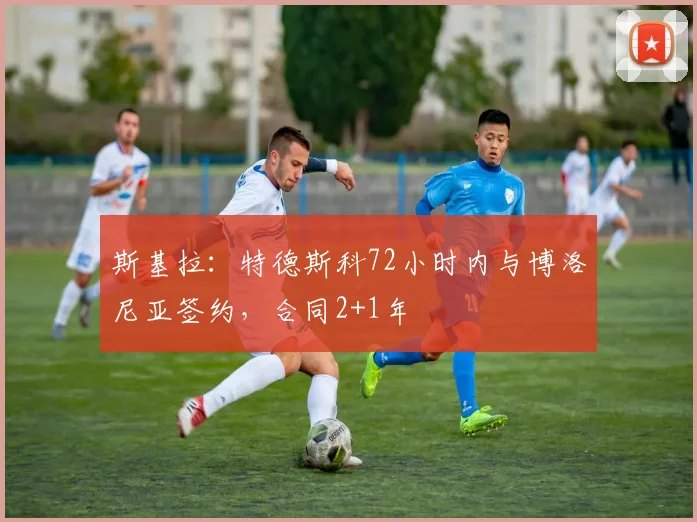 斯基拉：特德斯科72小时内与博洛尼亚签约，合同2+1年