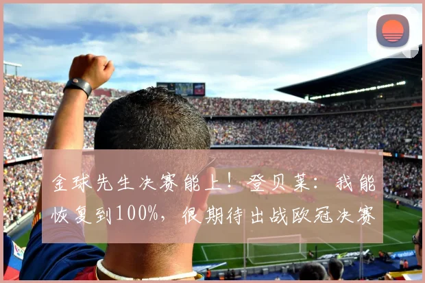 金球先生决赛能上！登贝莱：我能恢复到100%，很期待出战欧冠决赛
