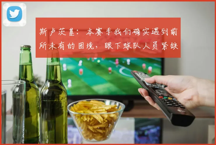 斯卢茨基：本赛季我们确实遇到前所未有的困境，眼下球队人员紧缺