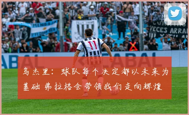 乌杰里：球队每个决定都以未来为基础 弗拉格会带领我们走向辉煌