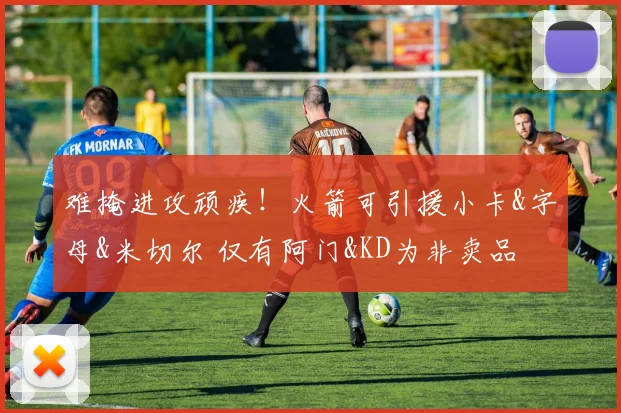 难掩进攻顽疾！火箭可引援小卡&字母&米切尔 仅有阿门&KD为非卖品