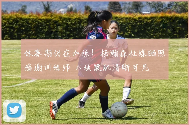 休赛期仍在加练！杨瀚森社媒晒照感谢训练师 六块腹肌清晰可见